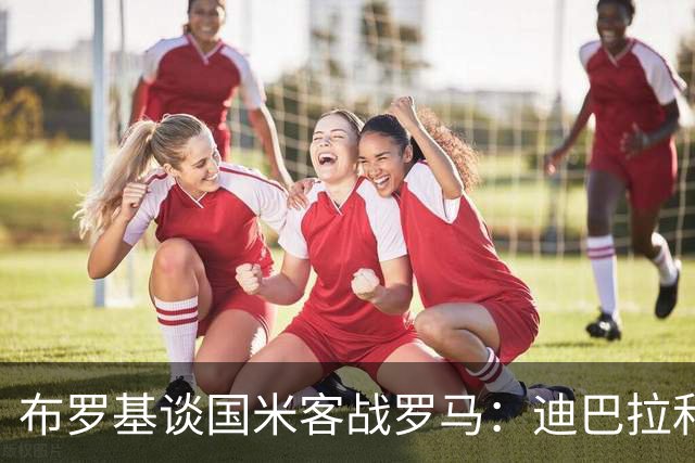布罗基谈国米客战罗马：迪巴拉和马库斯·图拉姆将成为关键人物